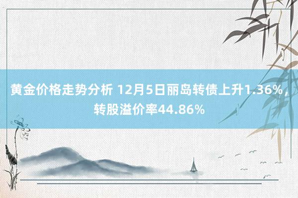 黄金价格走势分析 12月5日丽岛转债上升1.36%，转股溢价率44.86%