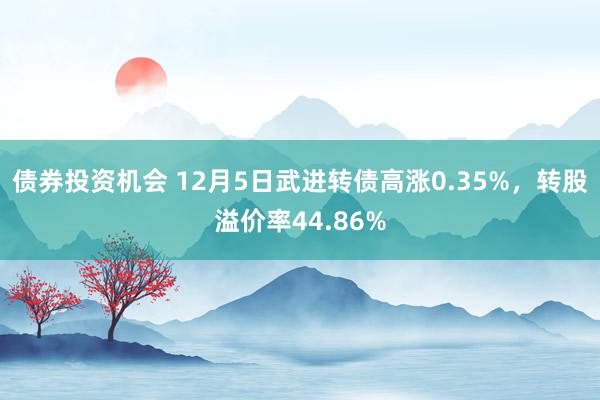 债券投资机会 12月5日武进转债高涨0.35%，转股溢价率44.86%