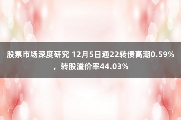 股票市场深度研究 12月5日通22转债高潮0.59%，转股溢价率44.03%