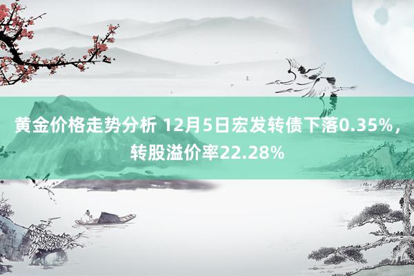 黄金价格走势分析 12月5日宏发转债下落0.35%，转股溢价率22.28%