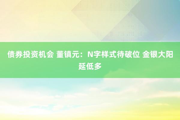 债券投资机会 董镇元：N字样式待破位 金银大阳延低多