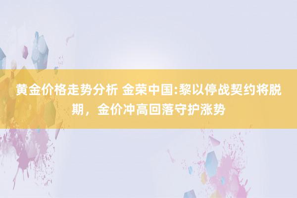 黄金价格走势分析 金荣中国:黎以停战契约将脱期，金价冲高回落守护涨势