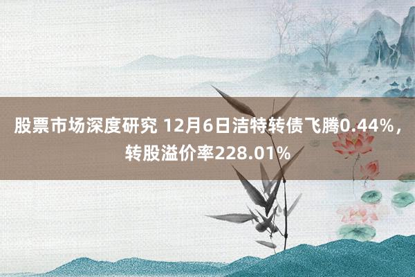 股票市场深度研究 12月6日洁特转债飞腾0.44%，转股溢价率228.01%