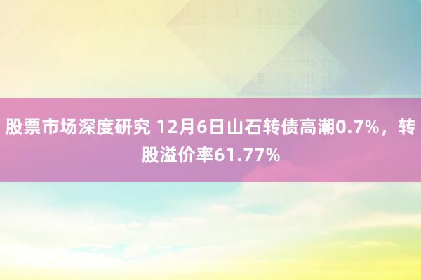 股票市场深度研究 12月6日山石转债高潮0.7%，转股溢价率61.77%