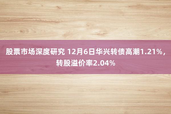 股票市场深度研究 12月6日华兴转债高潮1.21%，转股溢价率2.04%