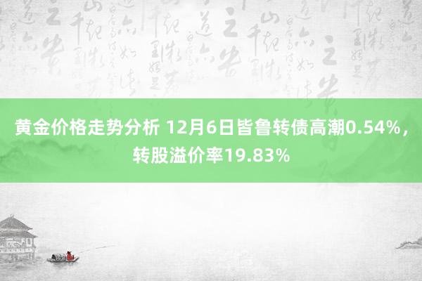 黄金价格走势分析 12月6日皆鲁转债高潮0.54%，转股溢价率19.83%