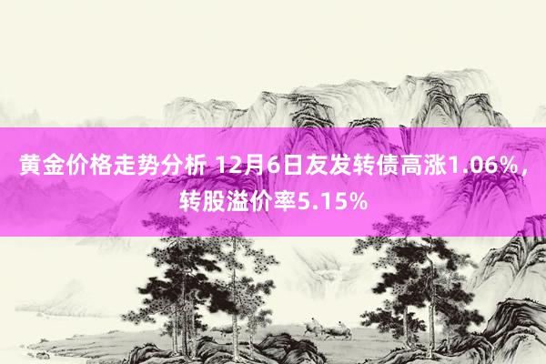 黄金价格走势分析 12月6日友发转债高涨1.06%，转股溢价率5.15%