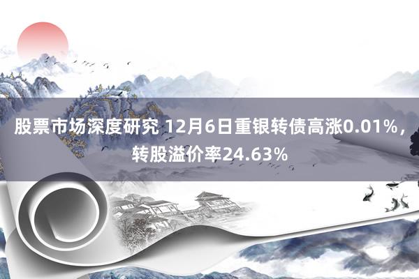 股票市场深度研究 12月6日重银转债高涨0.01%，转股溢价率24.63%