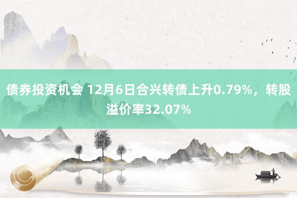 债券投资机会 12月6日合兴转债上升0.79%，转股溢价率32.07%