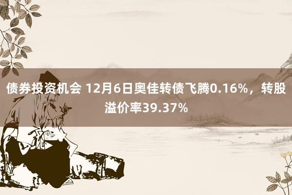 债券投资机会 12月6日奥佳转债飞腾0.16%，转股溢价率39.37%