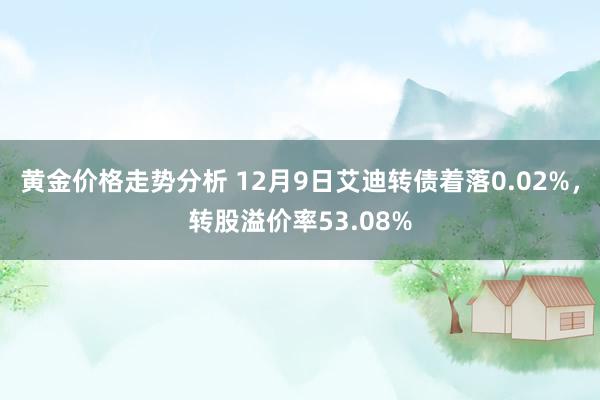 黄金价格走势分析 12月9日艾迪转债着落0.02%，转股溢价率53.08%