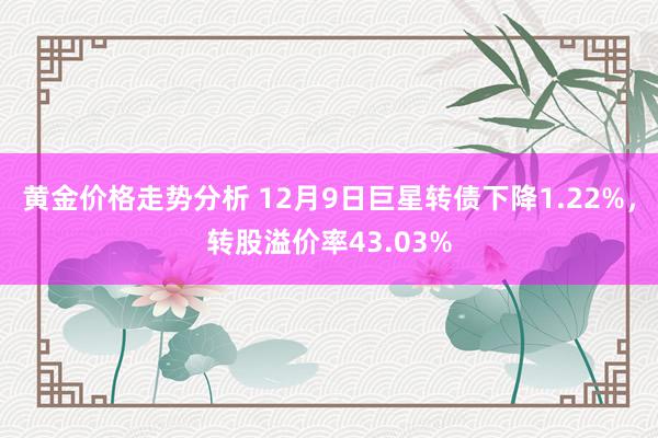 黄金价格走势分析 12月9日巨星转债下降1.22%，转股溢价率43.03%