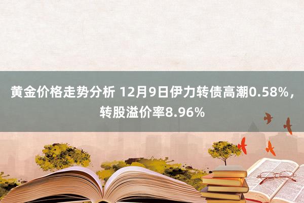 黄金价格走势分析 12月9日伊力转债高潮0.58%，转股溢价率8.96%