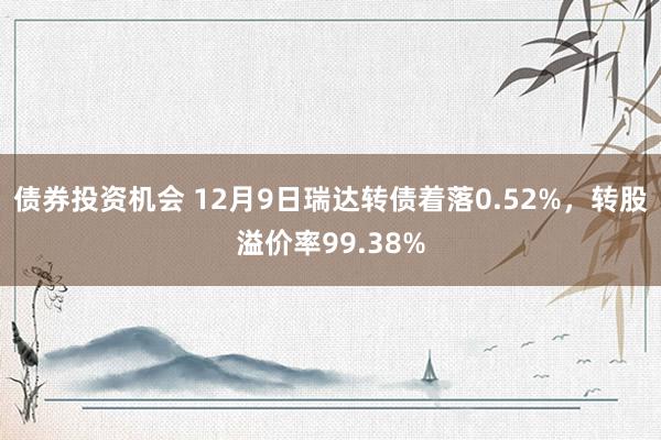 债券投资机会 12月9日瑞达转债着落0.52%，转股溢价率99.38%