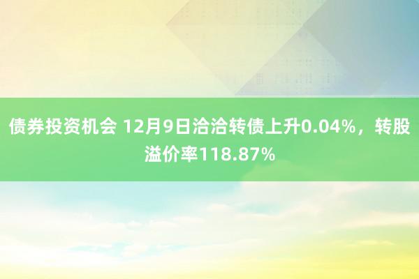 债券投资机会 12月9日洽洽转债上升0.04%，转股溢价率118.87%