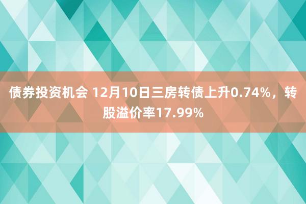 债券投资机会 12月10日三房转债上升0.74%，转股溢价率17.99%