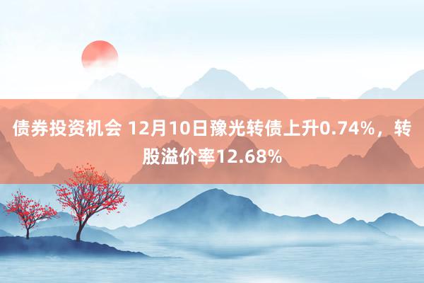 债券投资机会 12月10日豫光转债上升0.74%，转股溢价率12.68%