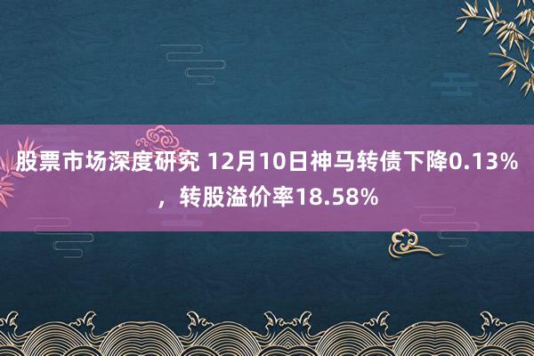 股票市场深度研究 12月10日神马转债下降0.13%，转股溢价率18.58%