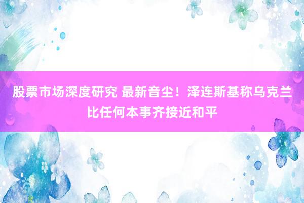 股票市场深度研究 最新音尘！泽连斯基称乌克兰比任何本事齐接近和平