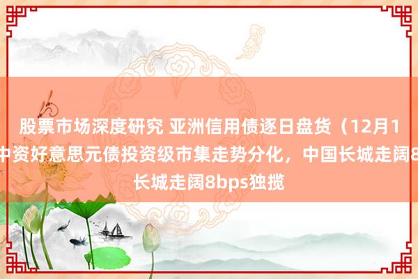 股票市场深度研究 亚洲信用债逐日盘货（12月10日）：中资好意思元债投资级市集走势分化，中国长城走阔8bps独揽