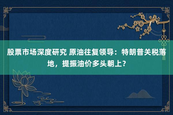 股票市场深度研究 原油往复领导：特朗普关税落地，提振油价多头朝上？