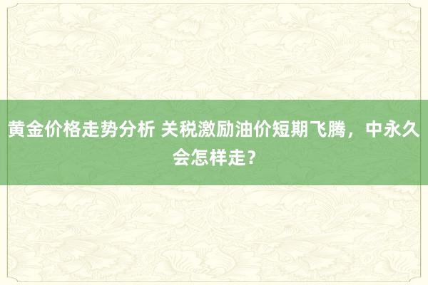 黄金价格走势分析 关税激励油价短期飞腾，中永久会怎样走？