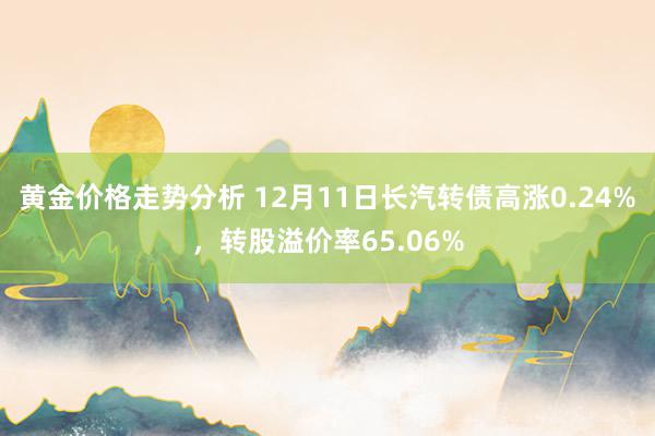 黄金价格走势分析 12月11日长汽转债高涨0.24%，转股溢价率65.06%