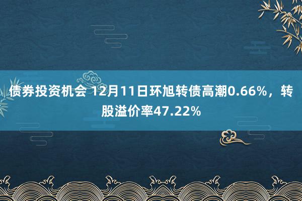 债券投资机会 12月11日环旭转债高潮0.66%，转股溢价率47.22%