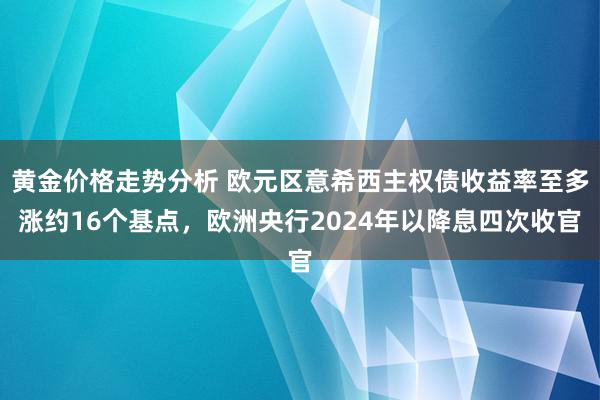 黄金价格走势分析 欧元区意希西主权债收益率至多涨约16个基点，欧洲央行2024年以降息四次收官