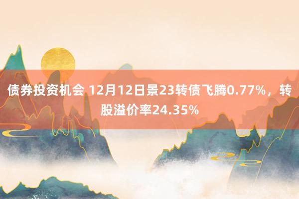 债券投资机会 12月12日景23转债飞腾0.77%，转股溢价率24.35%