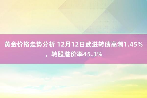 黄金价格走势分析 12月12日武进转债高潮1.45%，转股溢价率45.3%