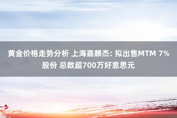 黄金价格走势分析 上海嘉麟杰: 拟出售MTM 7%股份 总数超700万好意思元