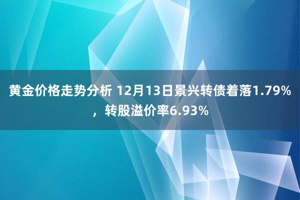 黄金价格走势分析 12月13日景兴转债着落1.79%，转股溢价率6.93%