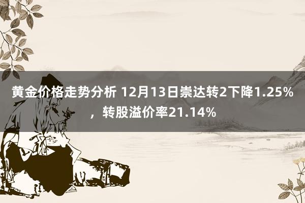 黄金价格走势分析 12月13日崇达转2下降1.25%，转股溢价率21.14%