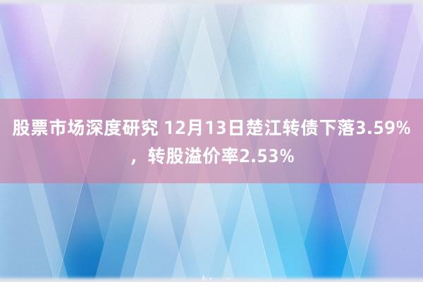 股票市场深度研究 12月13日楚江转债下落3.59%，转股溢价率2.53%