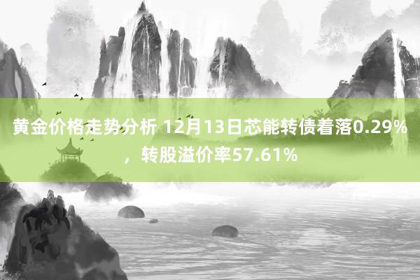 黄金价格走势分析 12月13日芯能转债着落0.29%，转股溢价率57.61%