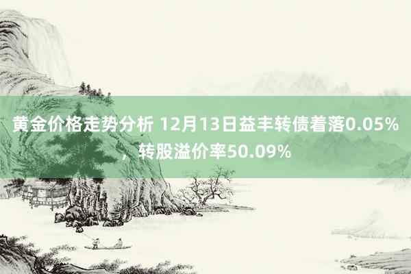 黄金价格走势分析 12月13日益丰转债着落0.05%，转股溢价率50.09%