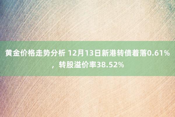 黄金价格走势分析 12月13日新港转债着落0.61%，转股溢价率38.52%