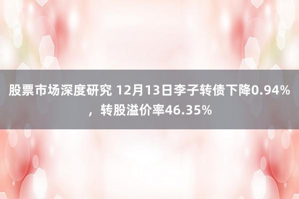 股票市场深度研究 12月13日李子转债下降0.94%，转股溢价率46.35%