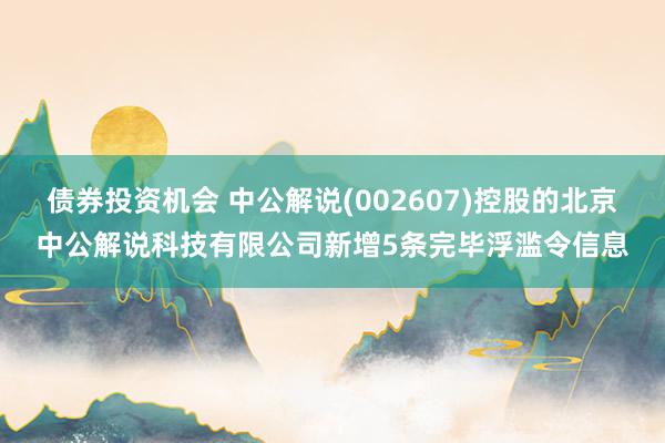 债券投资机会 中公解说(002607)控股的北京中公解说科技有限公司新增5条完毕浮滥令信息