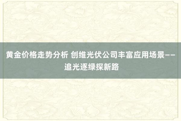 黄金价格走势分析 创维光伏公司丰富应用场景—— 追光逐绿探新路