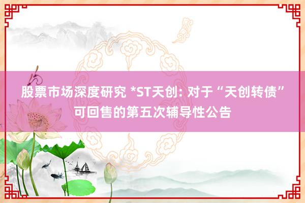 股票市场深度研究 *ST天创: 对于“天创转债”可回售的第五次辅导性公告