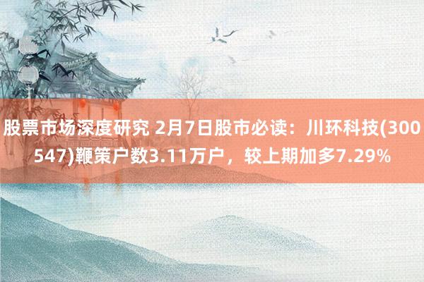 股票市场深度研究 2月7日股市必读：川环科技(300547)鞭策户数3.11万户，较上期加多7.29%