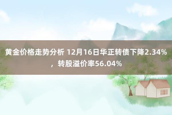 黄金价格走势分析 12月16日华正转债下降2.34%，转股溢价率56.04%