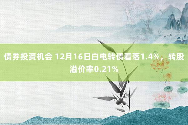 债券投资机会 12月16日白电转债着落1.4%，转股溢价率0.21%