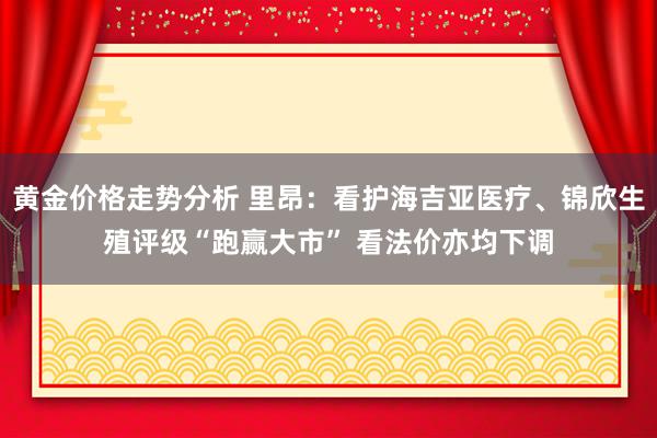 黄金价格走势分析 里昂：看护海吉亚医疗、锦欣生殖评级“跑赢大市” 看法价亦均下调