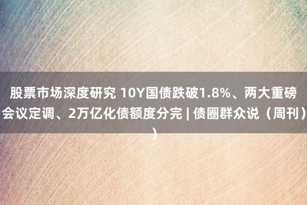 股票市场深度研究 10Y国债跌破1.8%、两大重磅会议定调、2万亿化债额度分完 | 债圈群众说（周刊）