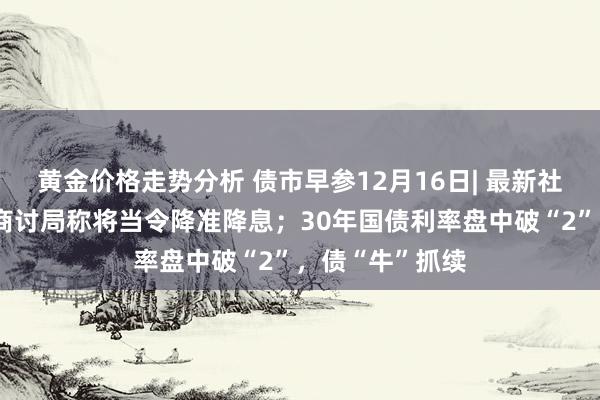 黄金价格走势分析 债市早参12月16日| 最新社融出炉；央行商讨局称将当令降准降息；30年国债利率盘中破“2”，债“牛”抓续