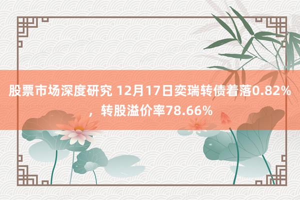 股票市场深度研究 12月17日奕瑞转债着落0.82%，转股溢价率78.66%