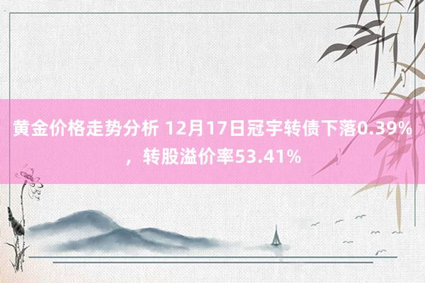 黄金价格走势分析 12月17日冠宇转债下落0.39%，转股溢价率53.41%